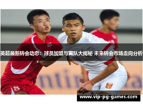 英超最新转会动态：球员加盟与离队大揭秘 未来转会市场走向分析