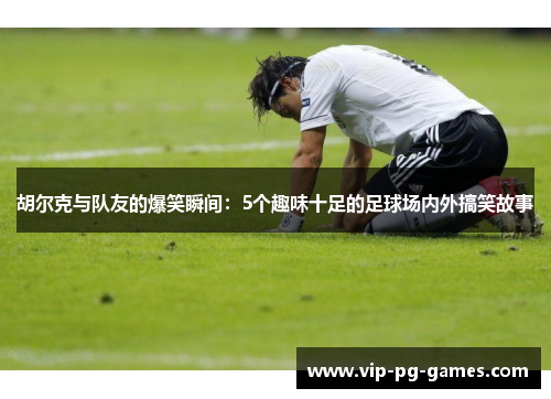 胡尔克与队友的爆笑瞬间：5个趣味十足的足球场内外搞笑故事