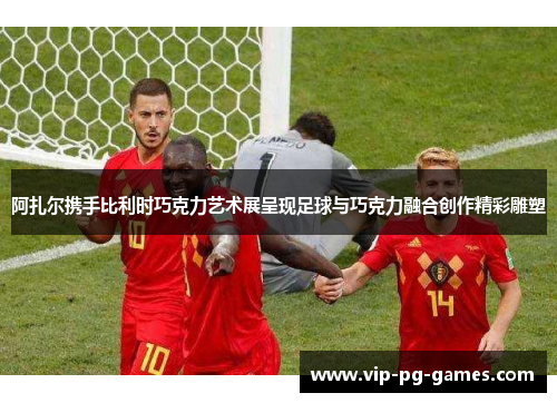 阿扎尔携手比利时巧克力艺术展呈现足球与巧克力融合创作精彩雕塑